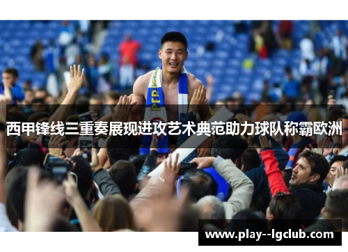西甲锋线三重奏展现进攻艺术典范助力球队称霸欧洲