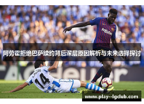 阿劳霍拒绝巴萨续约背后深层原因解析与未来选择探讨 阿劳霍拒绝巴萨续约背后深层原因解析与未来选择探讨