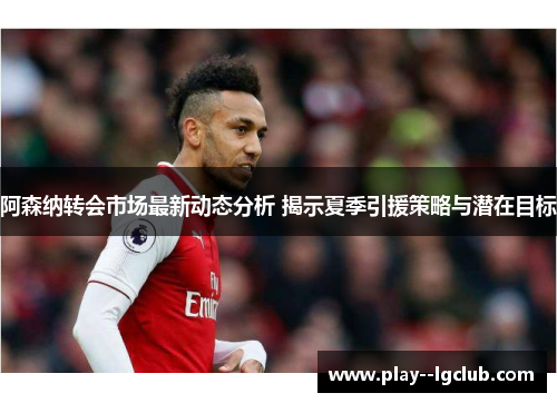 阿森纳转会市场最新动态分析 揭示夏季引援策略与潜在目标 阿森纳转会市场最新动态分析 揭示夏季引援策略与潜在目标