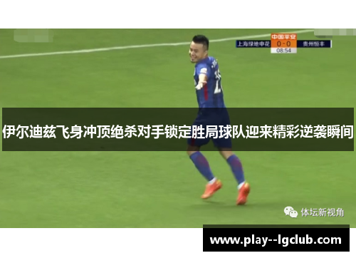 伊尔迪兹飞身冲顶绝杀对手锁定胜局球队迎来精彩逆袭瞬间