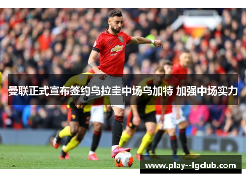 曼联正式宣布签约乌拉圭中场乌加特 加强中场实力