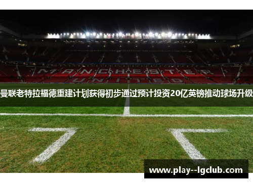 曼联老特拉福德重建计划获得初步通过预计投资20亿英镑推动球场升级