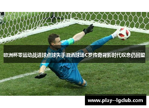欧洲杯零运动战进球点球失手泪洒球场C罗传奇背影时代叹息仍回望