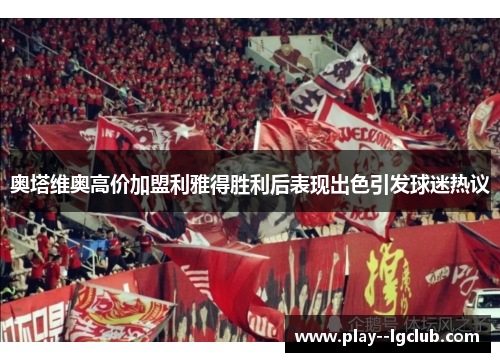 奥塔维奥高价加盟利雅得胜利后表现出色引发球迷热议 奥塔维奥高价加盟利雅得胜利后表现出色引发球迷热议